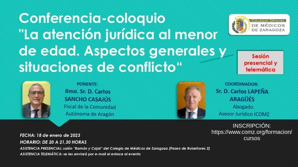 El próximo 18 de enero de 2023 a las 20:00h, el Colegio de Médicos de Zaragoza acogerá la charla coloquio 'La atención jurídica al menor de edad. Aspectos generales y situaciones de conflicto', que tendrá lugar en el salón Ramón y Cajal del COMZ (Pº Ruiseñores, 2). Los asistentes podrán seguir la sesión de forma presencial o telemática. Para esta última modalidad se enviará por email enlace directo al evento.